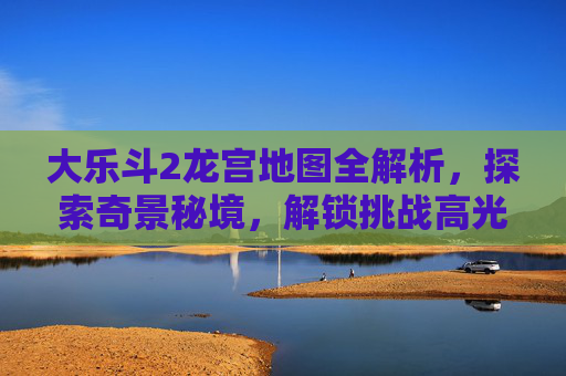大乐斗2龙宫地图全解析，探索奇景秘境，解锁挑战高光时刻,大乐斗2龙宫地图怎么打开