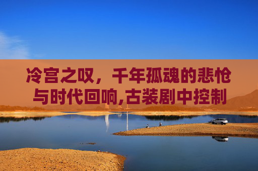 冷宫之叹，千年孤魂的悲怆与时代回响,古装剧中控制人心