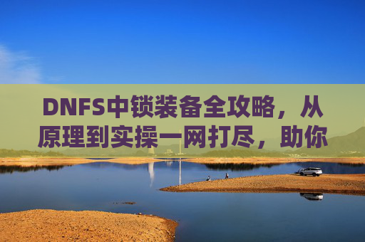 DNFS中锁装备全攻略，从原理到实操一网打尽，助你精准提升战力,DNF装备锁
