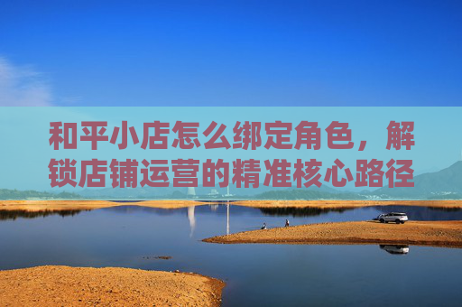 和平小店怎么绑定角色，解锁店铺运营的精准核心路径,和平小店怎么绑定角色信息