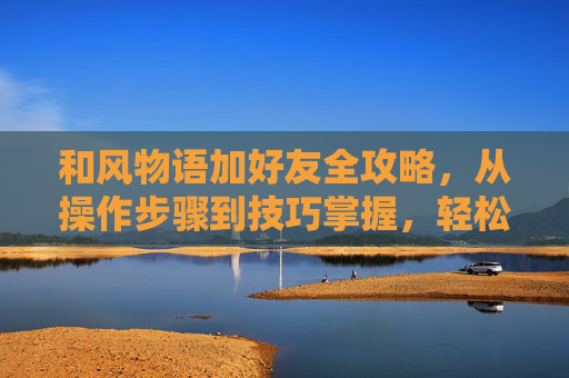 和风物语加好友全攻略，从操作步骤到技巧掌握，轻松开启好友互动,和风物语 攻略