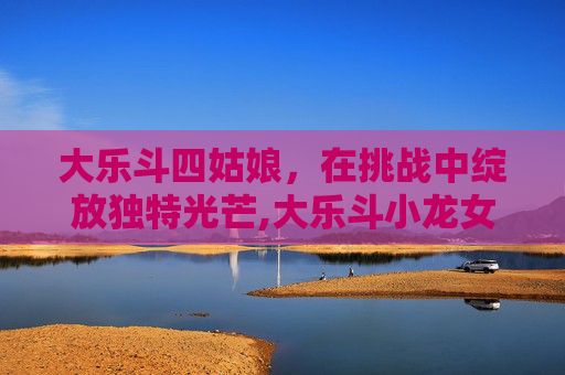 大乐斗四姑娘，在挑战中绽放独特光芒,大乐斗小龙女