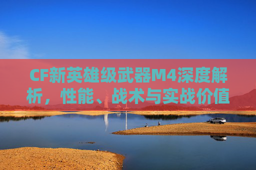 CF新英雄级武器M4深度解析，性能、战术与实战价值全面剖析,cf新英雄级武器朱雀