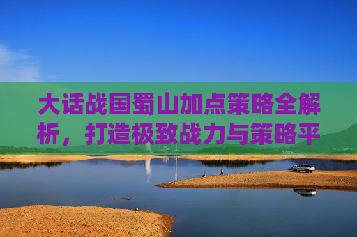 大话战国蜀山加点策略全解析，打造极致战力与策略平衡,大话战国蜀山御剑飞仙
