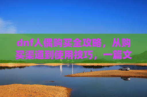 dnf人偶购买全攻略，从购买渠道到使用技巧，一篇文章搞定,dnf人偶师制作图在哪