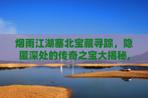 烟雨江湖塞北宝藏寻踪，隐匿深处的传奇之宝大揭秘,烟雨江湖塞北地图资源点在哪