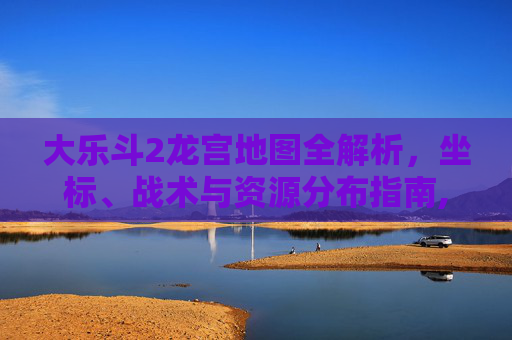 大乐斗2龙宫地图全解析，坐标、战术与资源分布指南,大乐斗2龙宫地图怎么进