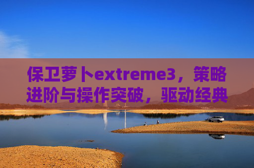 保卫萝卜extreme3，策略进阶与操作突破，驱动经典游戏新玩法,保卫萝卜extreme胖小黑