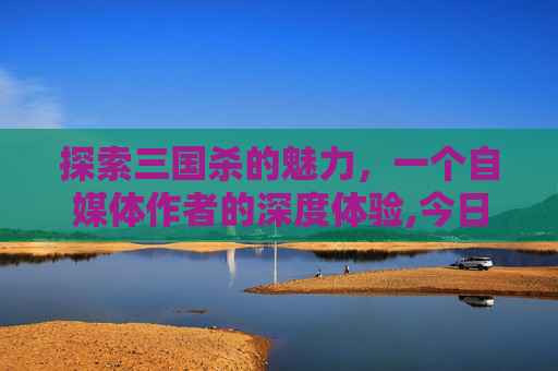 探索三国杀的魅力，一个自媒体作者的深度体验,今日游戏三国杀