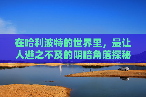 在哈利波特的世界里，最让人避之不及的阴暗角落探秘,哈利波特最讨厌的地方,巨大生物