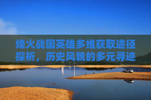 烽火战国英雄多维获取途径探析，历史风貌的多元寻迹路径,烽火战国英雄可以从哪些途径得到武将