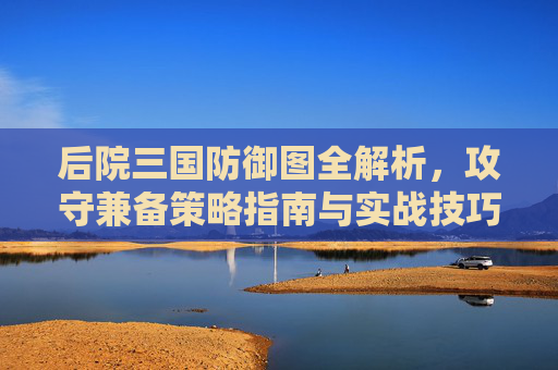 后院三国防御图全解析，攻守兼备策略指南与实战技巧,后院三国武将
