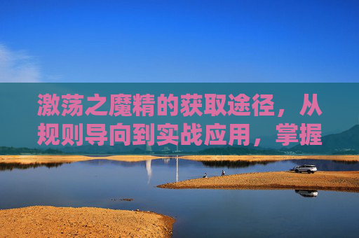 激荡之魔精的获取途径，从规则导向到实战应用，掌握开启关键魔法的能力,魔精怎么达到优质评级