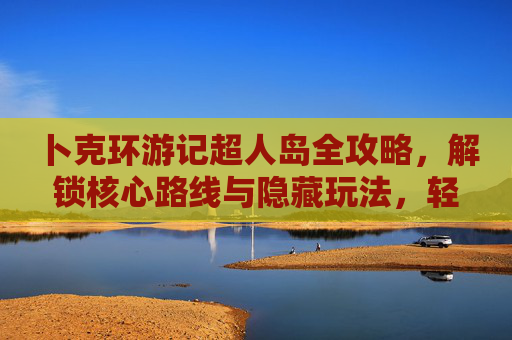 卜克环游记超人岛全攻略，解锁核心路线与隐藏玩法，轻松畅玩治愈之旅,卜克环游记巨人