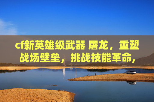 cf新英雄级武器 屠龙，重塑战场壁垒，挑战技能革命,cf新英雄级武器m4