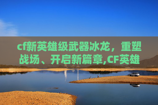 cf新英雄级武器冰龙，重塑战场、开启新篇章,CF英雄级武器