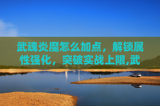 武魂炎魔怎么加点，解锁属性强化，突破实战上限,武魂七煞炎魔加点