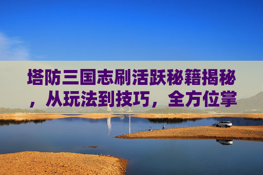 塔防三国志刷活跃秘籍揭秘，从玩法到技巧，全方位掌握高效通关之路,塔防三国志抽到彩蛋怎么触发