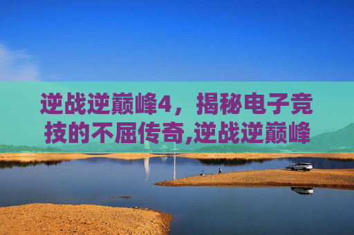 逆战逆巅峰4，揭秘电子竞技的不屈传奇,逆战逆巅峰 原子力量