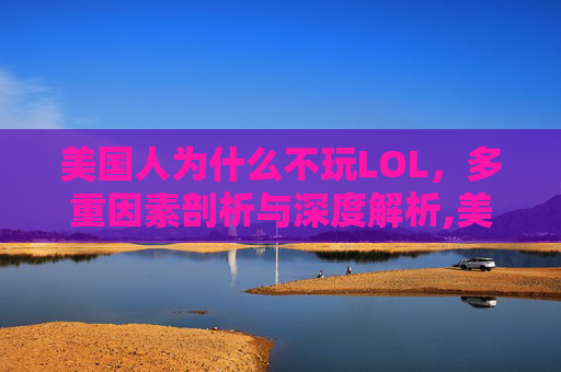 美国人为什么不玩LOL，多重因素剖析与深度解析,美国人为什么不玩王者荣耀脑筋急转弯