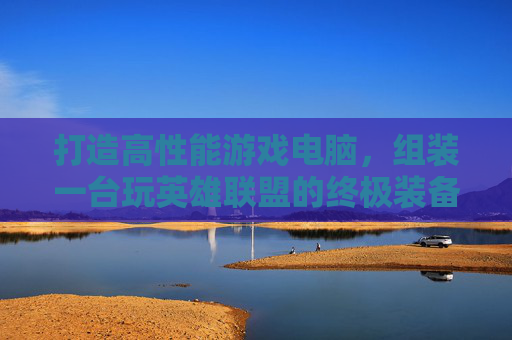 打造高性能游戏电脑，组装一台玩英雄联盟的终极装备,组装一台玩lol的电脑配置