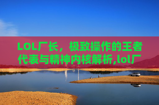 LOL厂长，极致操作的王者代表与精神内核解析,lol厂长叫什么名字