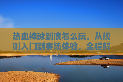 热血棒球到底怎么玩，从规则入门到赛场体验，全程解读核心技巧与实战思路,热血棒球漫画百度盘