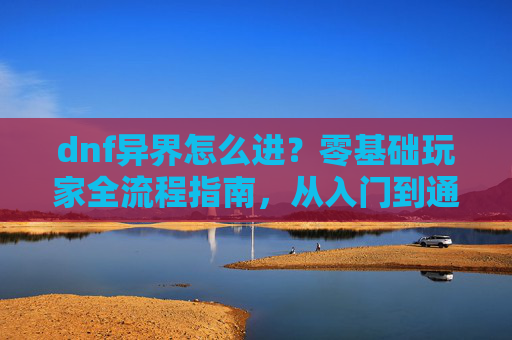 dnf异界怎么进？零基础玩家全流程指南，从入门到通关一次掌握,dnf怎么去异界