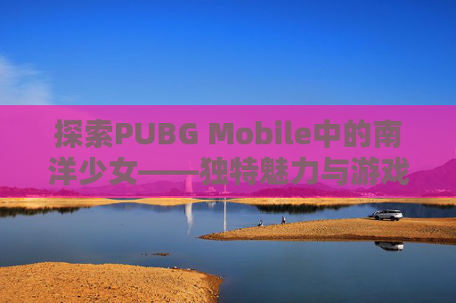 探索PUBG Mobile中的南洋少女——独特魅力与游戏策略,南洋少女套装
