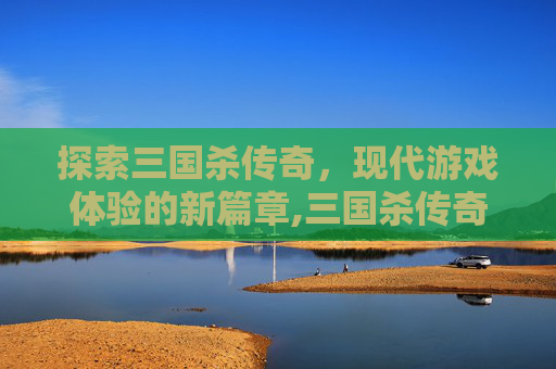 探索三国杀传奇，现代游戏体验的新篇章,三国杀传奇下架了吗