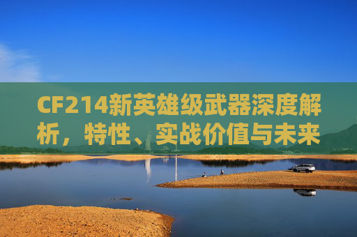 CF214新英雄级武器深度解析，特性、实战价值与未来展望,cf最新英雄级武器大全