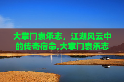 大掌门袁承志，江湖风云中的传奇宿命,大掌门袁承志怎么样知乎