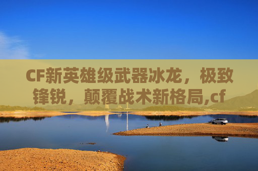 CF新英雄级武器冰龙，极致锋锐，颠覆战术新格局,cf英雄级武器大全列表2026