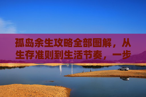 孤岛余生攻略全部图解，从生存准则到生活节奏，一步步搭建自己的孤岛生活,孤岛余生1攻略
