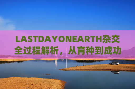 LASTDAYONEARTH杂交全过程解析，从育种到成功种植的关键步骤与意义,lastdayonearth农场