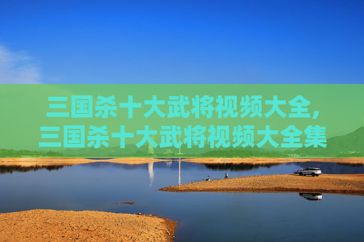 三国杀十大武将视频大全,三国杀十大武将视频大全集