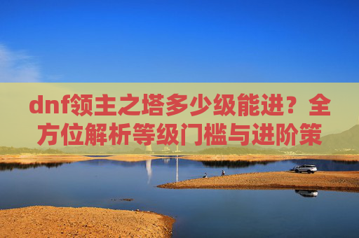 dnf领主之塔多少级能进？全方位解析等级门槛与进阶策略,dnf领主之塔在哪里进