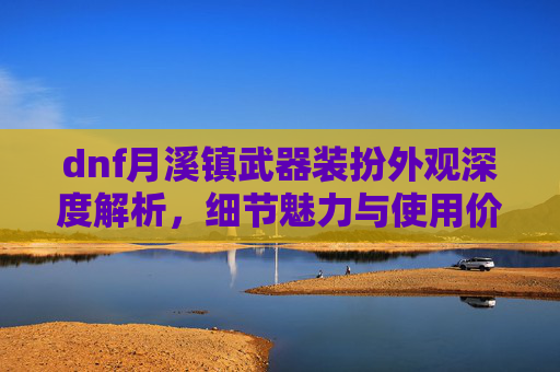 dnf月溪镇武器装扮外观深度解析，细节魅力与使用价值全方位展现,dnf三觉武器装扮外观