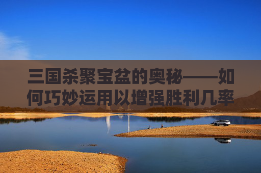 三国杀聚宝盆的奥秘——如何巧妙运用以增强胜利几率,三国杀聚宝盆能攒多久