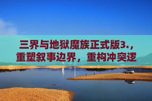 三界与地狱魔族正式版3.，重塑叙事边界，重构冲突逻辑,三界与地狱魔族正式版3.0攻略