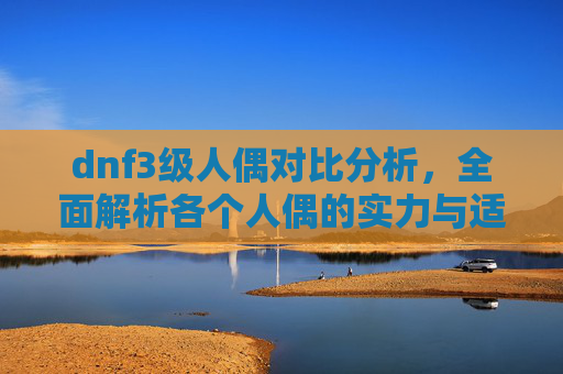 dnf3级人偶对比分析，全面解析各个人偶的实力与适用场景,dnf哪个人偶刷图最厉害