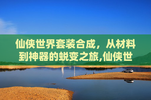 仙侠世界套装合成，从材料到神器的蜕变之旅,仙侠世界套装合成大全