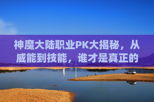 神魔大陆职业PK大揭秘，从威能到技能，谁才是真正的竞技王者？,神魔大陆什么职业pk厉害一点