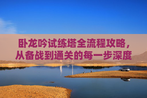 卧龙吟试练塔全流程攻略，从备战到通关的每一步深度解析,卧龙吟试炼塔攻略