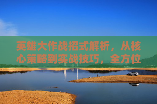 英雄大作战招式解析，从核心策略到实战技巧，全方位解锁最强战力展现,英雄大作战招式介绍