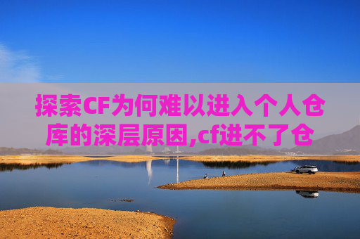 探索CF为何难以进入个人仓库的深层原因,cf进不了仓库,进不了游戏
