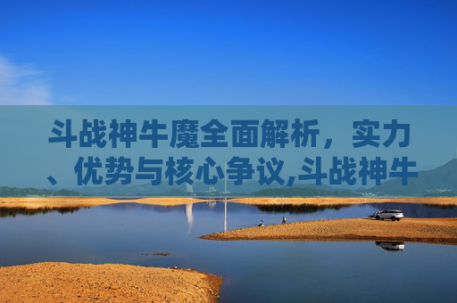 斗战神牛魔全面解析，实力、优势与核心争议,斗战神牛魔那个系好