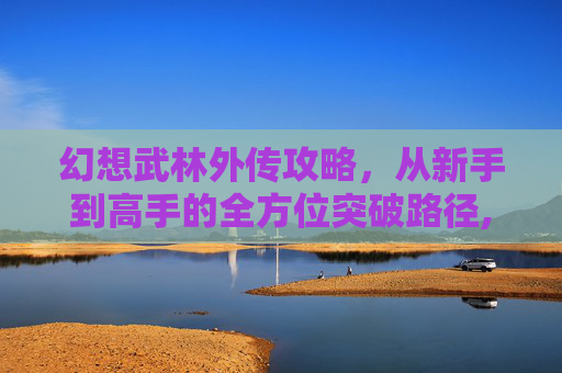 幻想武林外传攻略，从新手到高手的全方位突破路径,幻想武林外传攻略图文英雄怎么获得