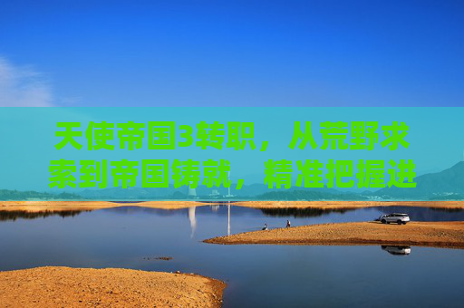 天使帝国3转职，从荒野求索到帝国铸就，精准把握进阶路径与核心优势,天使帝国3转职攻略