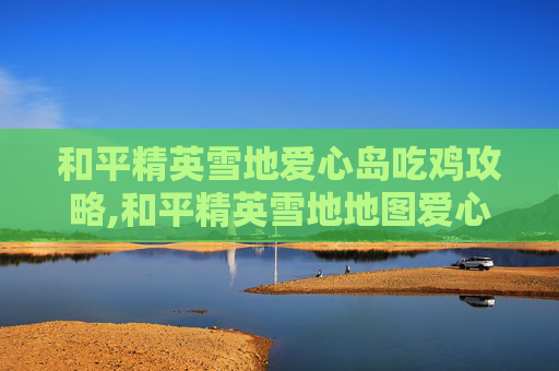 和平精英雪地爱心岛吃鸡攻略,和平精英雪地地图爱心打卡